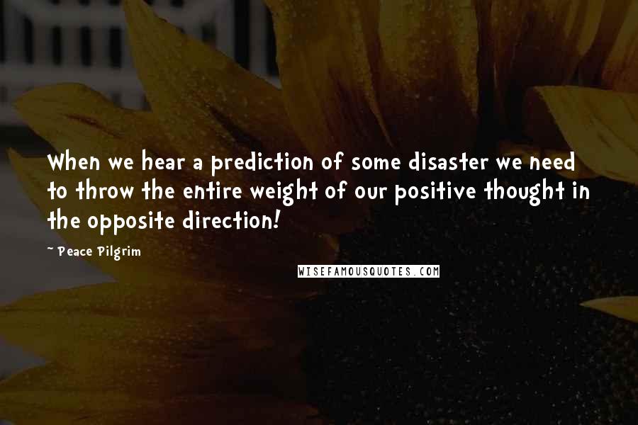 Peace Pilgrim Quotes: When we hear a prediction of some disaster we need to throw the entire weight of our positive thought in the opposite direction!