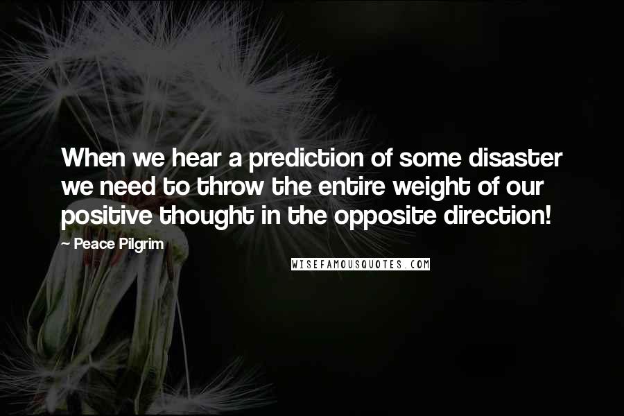 Peace Pilgrim Quotes: When we hear a prediction of some disaster we need to throw the entire weight of our positive thought in the opposite direction!