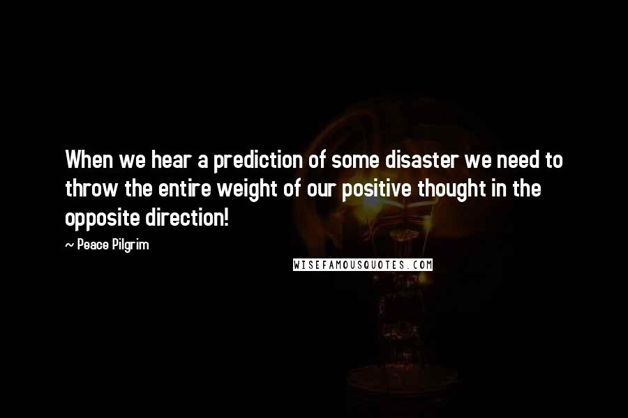 Peace Pilgrim Quotes: When we hear a prediction of some disaster we need to throw the entire weight of our positive thought in the opposite direction!