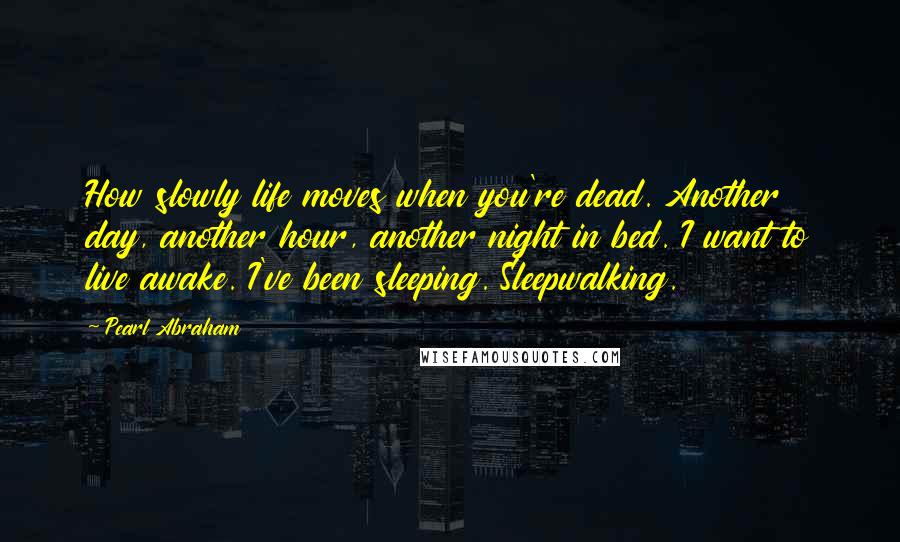 Pearl Abraham Quotes: How slowly life moves when you're dead. Another day, another hour, another night in bed. I want to live awake. I've been sleeping. Sleepwalking.