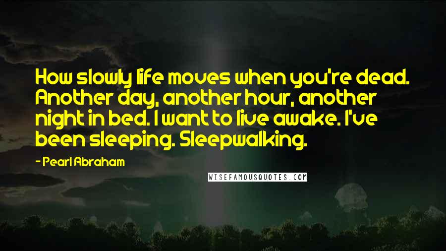 Pearl Abraham Quotes: How slowly life moves when you're dead. Another day, another hour, another night in bed. I want to live awake. I've been sleeping. Sleepwalking.