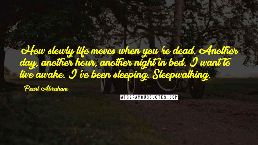 Pearl Abraham Quotes: How slowly life moves when you're dead. Another day, another hour, another night in bed. I want to live awake. I've been sleeping. Sleepwalking.