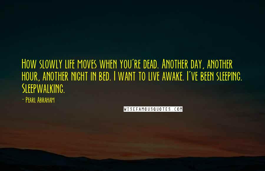 Pearl Abraham Quotes: How slowly life moves when you're dead. Another day, another hour, another night in bed. I want to live awake. I've been sleeping. Sleepwalking.