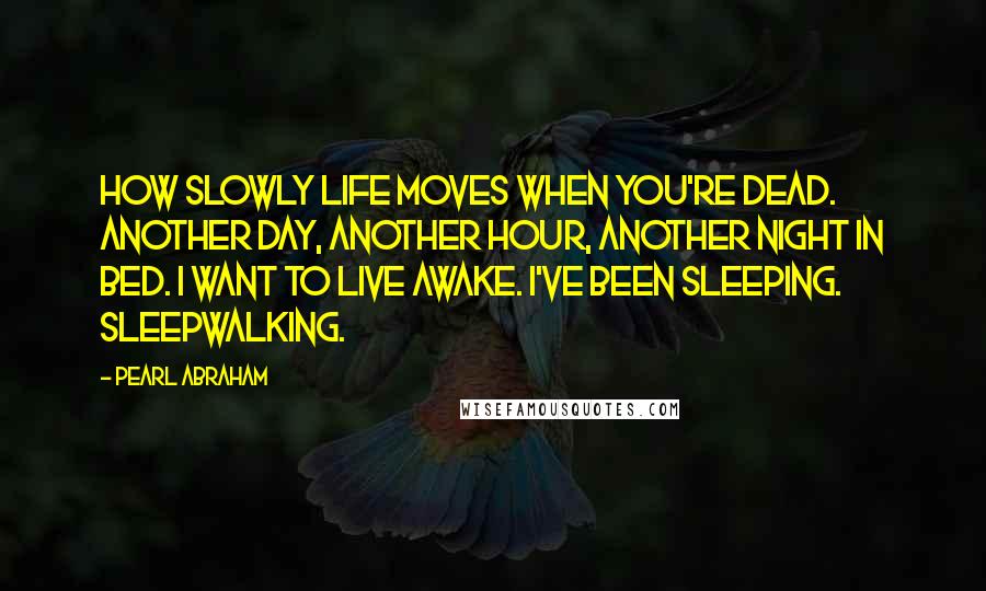 Pearl Abraham Quotes: How slowly life moves when you're dead. Another day, another hour, another night in bed. I want to live awake. I've been sleeping. Sleepwalking.