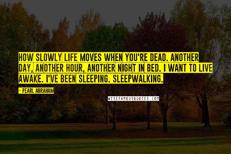 Pearl Abraham Quotes: How slowly life moves when you're dead. Another day, another hour, another night in bed. I want to live awake. I've been sleeping. Sleepwalking.