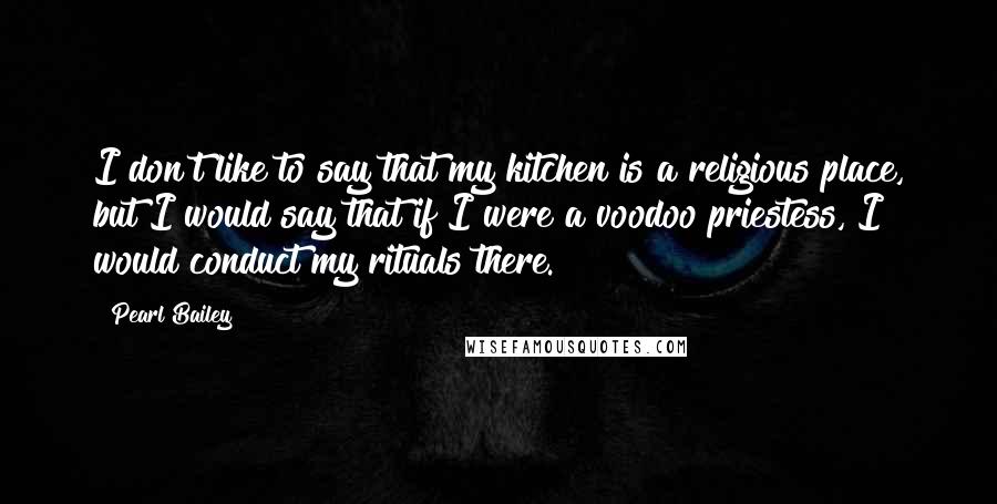 Pearl Bailey Quotes: I don't like to say that my kitchen is a religious place, but I would say that if I were a voodoo priestess, I would conduct my rituals there.