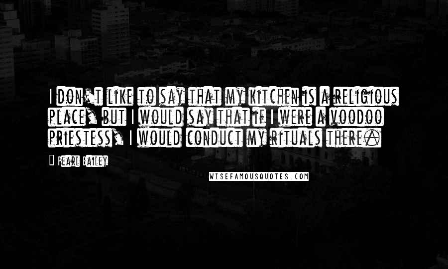 Pearl Bailey Quotes: I don't like to say that my kitchen is a religious place, but I would say that if I were a voodoo priestess, I would conduct my rituals there.