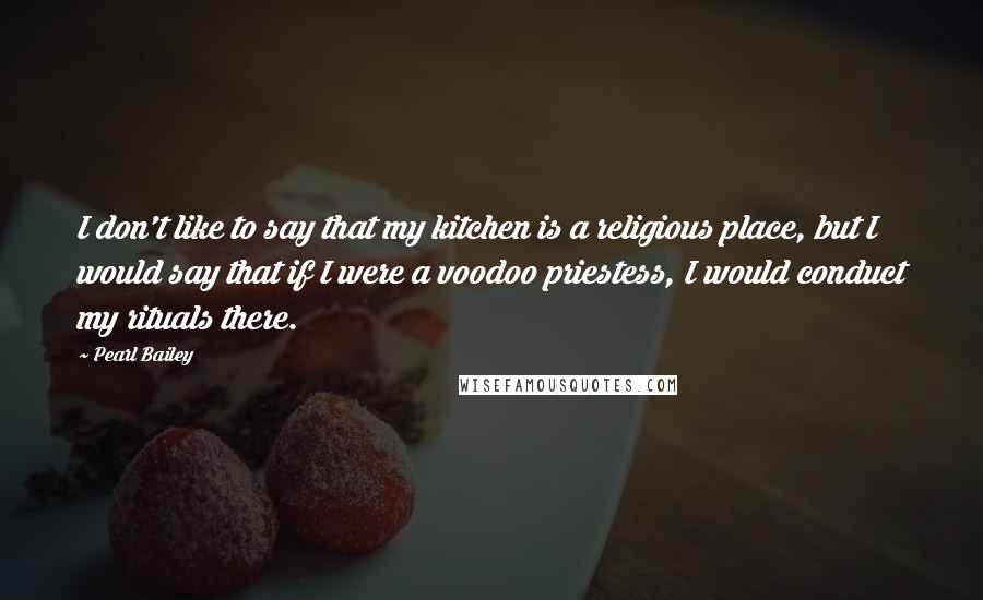 Pearl Bailey Quotes: I don't like to say that my kitchen is a religious place, but I would say that if I were a voodoo priestess, I would conduct my rituals there.
