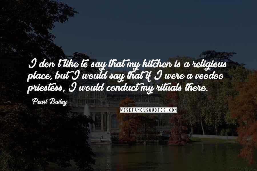 Pearl Bailey Quotes: I don't like to say that my kitchen is a religious place, but I would say that if I were a voodoo priestess, I would conduct my rituals there.