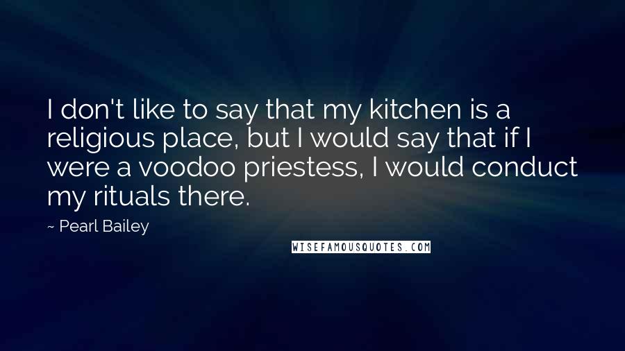 Pearl Bailey Quotes: I don't like to say that my kitchen is a religious place, but I would say that if I were a voodoo priestess, I would conduct my rituals there.