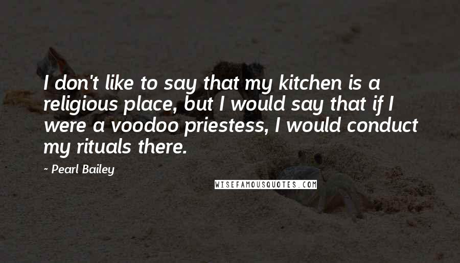 Pearl Bailey Quotes: I don't like to say that my kitchen is a religious place, but I would say that if I were a voodoo priestess, I would conduct my rituals there.