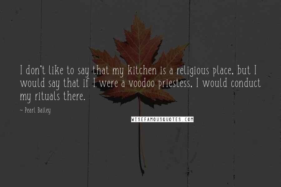 Pearl Bailey Quotes: I don't like to say that my kitchen is a religious place, but I would say that if I were a voodoo priestess, I would conduct my rituals there.
