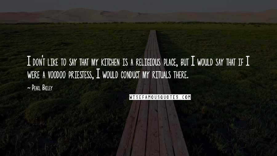 Pearl Bailey Quotes: I don't like to say that my kitchen is a religious place, but I would say that if I were a voodoo priestess, I would conduct my rituals there.