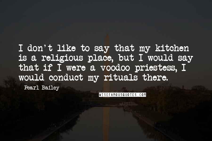 Pearl Bailey Quotes: I don't like to say that my kitchen is a religious place, but I would say that if I were a voodoo priestess, I would conduct my rituals there.