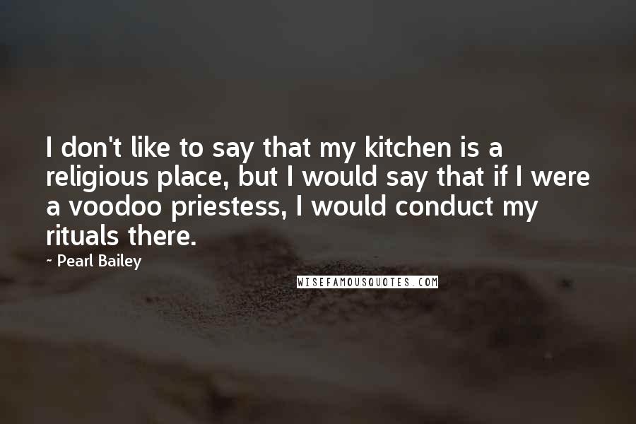Pearl Bailey Quotes: I don't like to say that my kitchen is a religious place, but I would say that if I were a voodoo priestess, I would conduct my rituals there.