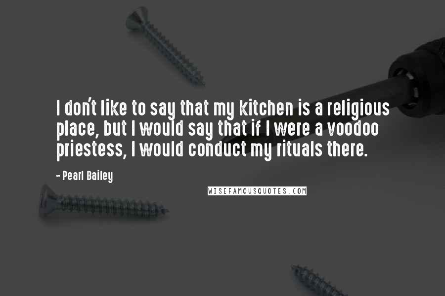 Pearl Bailey Quotes: I don't like to say that my kitchen is a religious place, but I would say that if I were a voodoo priestess, I would conduct my rituals there.