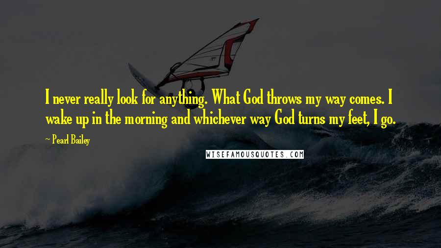 Pearl Bailey Quotes: I never really look for anything. What God throws my way comes. I wake up in the morning and whichever way God turns my feet, I go.