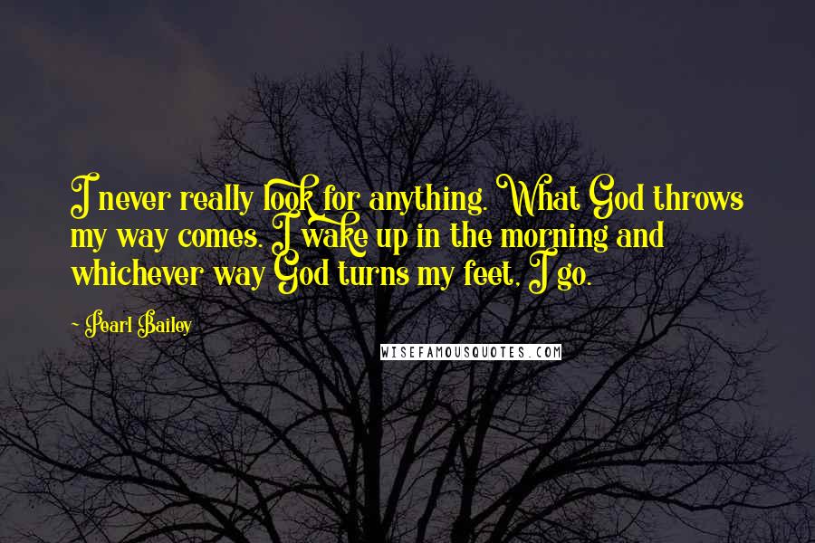 Pearl Bailey Quotes: I never really look for anything. What God throws my way comes. I wake up in the morning and whichever way God turns my feet, I go.