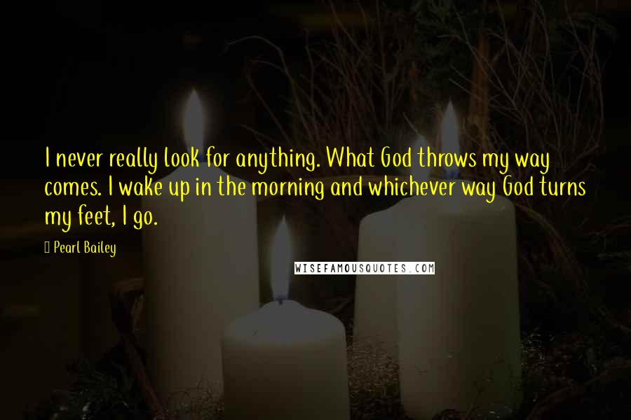 Pearl Bailey Quotes: I never really look for anything. What God throws my way comes. I wake up in the morning and whichever way God turns my feet, I go.
