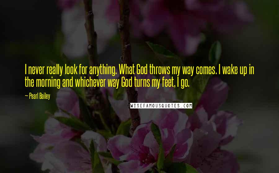 Pearl Bailey Quotes: I never really look for anything. What God throws my way comes. I wake up in the morning and whichever way God turns my feet, I go.