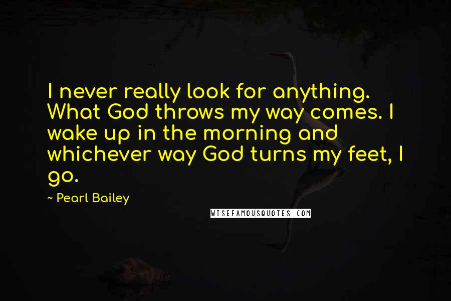 Pearl Bailey Quotes: I never really look for anything. What God throws my way comes. I wake up in the morning and whichever way God turns my feet, I go.