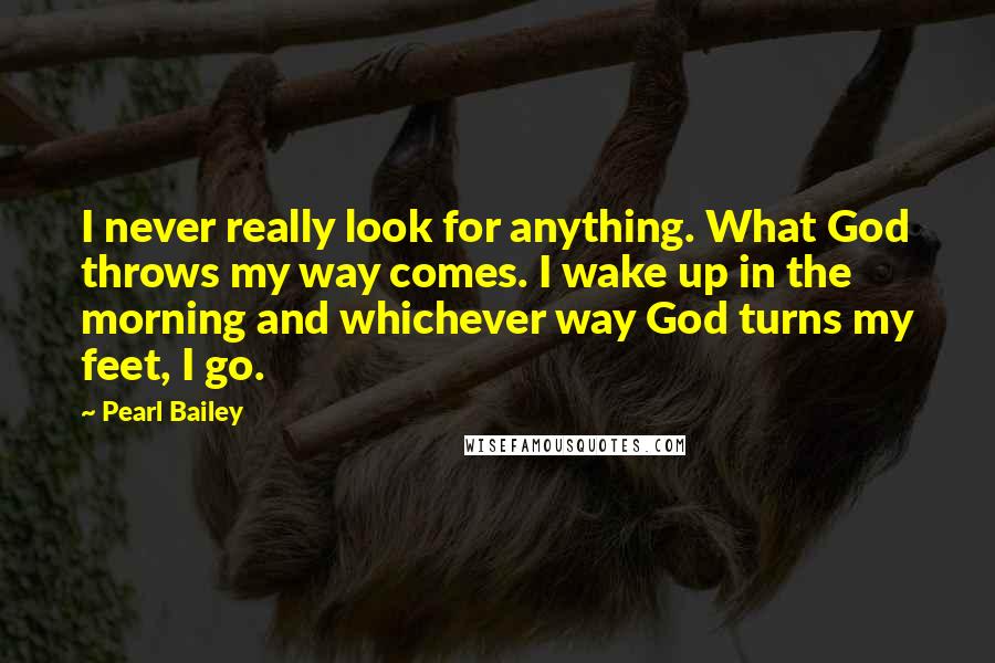 Pearl Bailey Quotes: I never really look for anything. What God throws my way comes. I wake up in the morning and whichever way God turns my feet, I go.