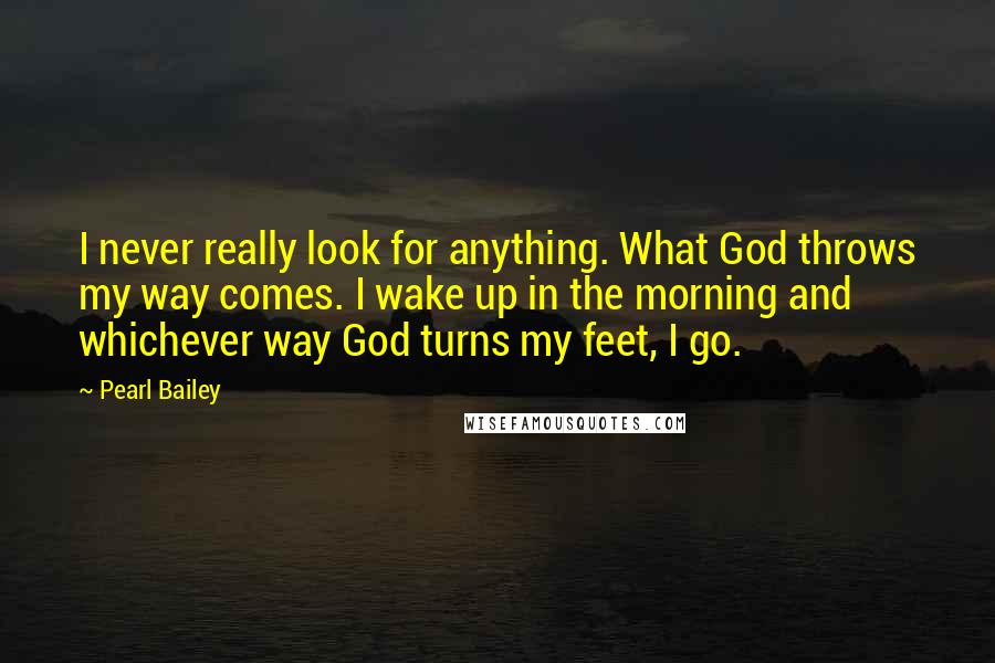 Pearl Bailey Quotes: I never really look for anything. What God throws my way comes. I wake up in the morning and whichever way God turns my feet, I go.