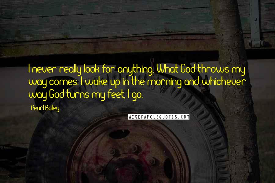 Pearl Bailey Quotes: I never really look for anything. What God throws my way comes. I wake up in the morning and whichever way God turns my feet, I go.