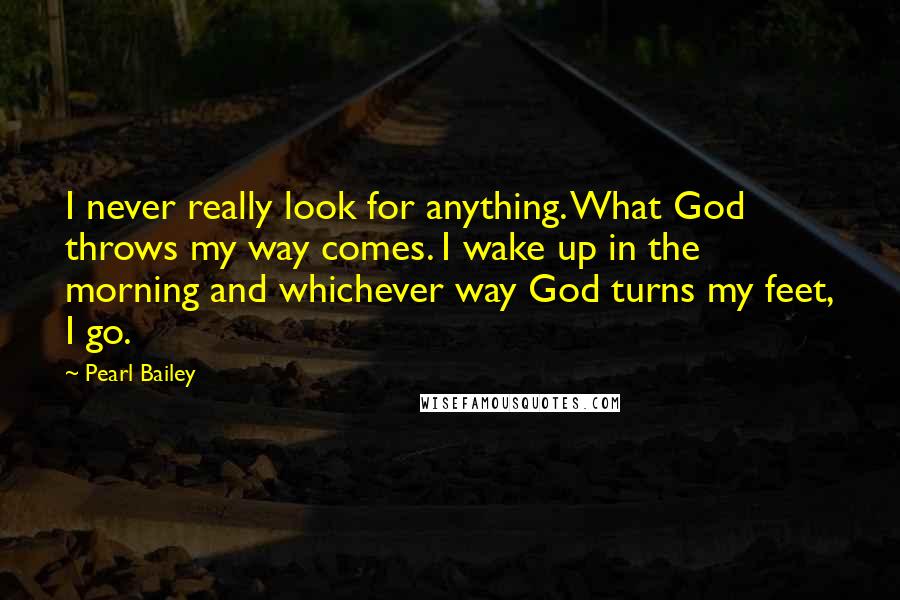 Pearl Bailey Quotes: I never really look for anything. What God throws my way comes. I wake up in the morning and whichever way God turns my feet, I go.