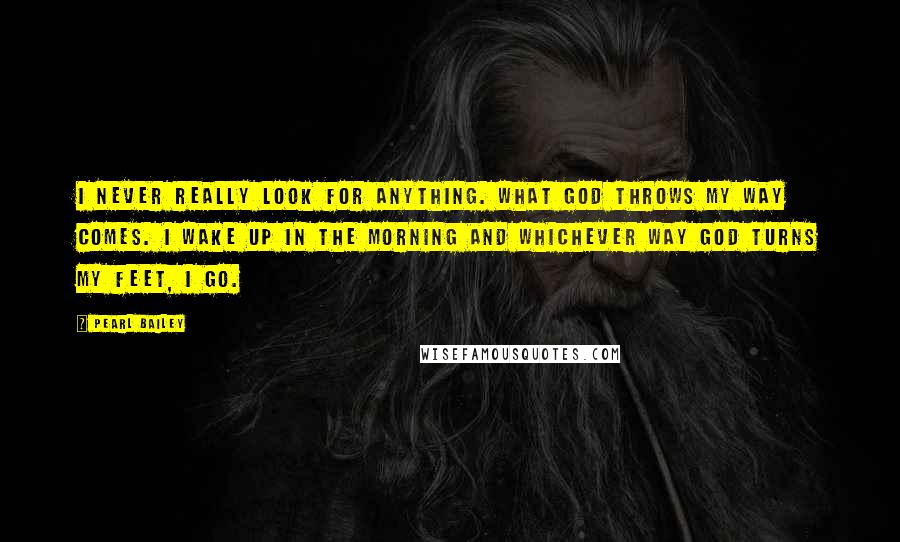 Pearl Bailey Quotes: I never really look for anything. What God throws my way comes. I wake up in the morning and whichever way God turns my feet, I go.