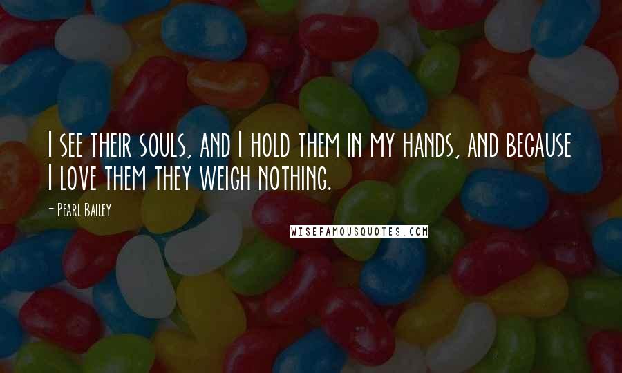 Pearl Bailey Quotes: I see their souls, and I hold them in my hands, and because I love them they weigh nothing.