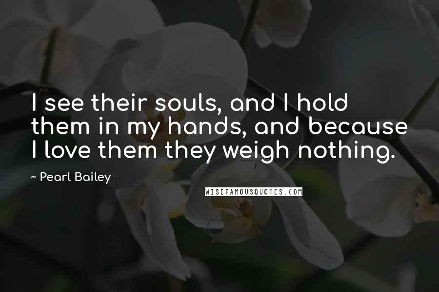 Pearl Bailey Quotes: I see their souls, and I hold them in my hands, and because I love them they weigh nothing.