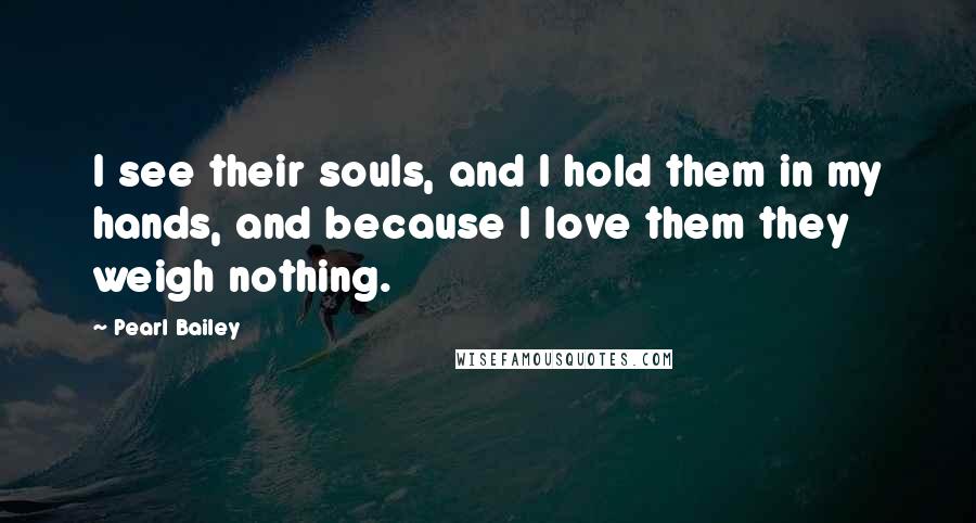 Pearl Bailey Quotes: I see their souls, and I hold them in my hands, and because I love them they weigh nothing.