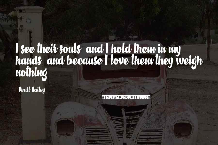 Pearl Bailey Quotes: I see their souls, and I hold them in my hands, and because I love them they weigh nothing.