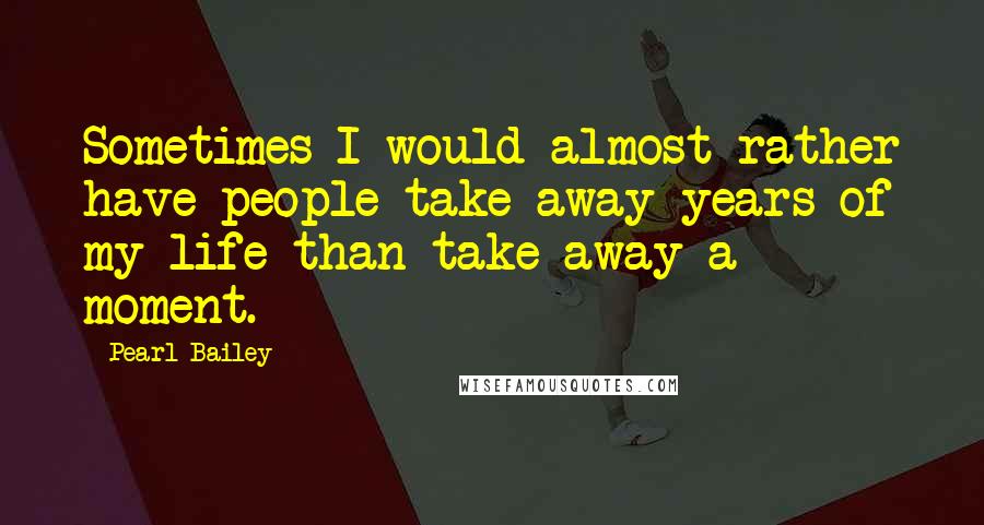 Pearl Bailey Quotes: Sometimes I would almost rather have people take away years of my life than take away a moment.