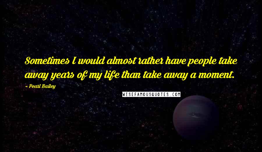 Pearl Bailey Quotes: Sometimes I would almost rather have people take away years of my life than take away a moment.