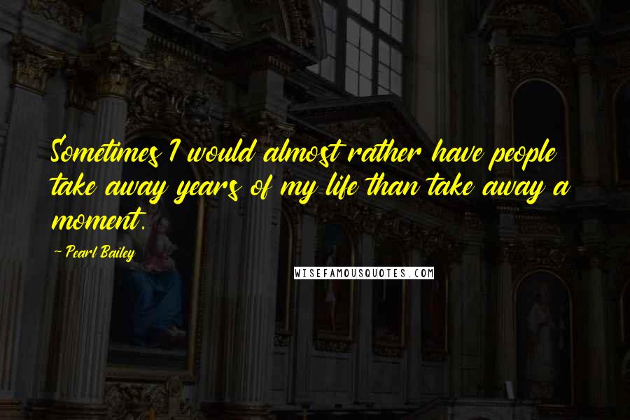 Pearl Bailey Quotes: Sometimes I would almost rather have people take away years of my life than take away a moment.