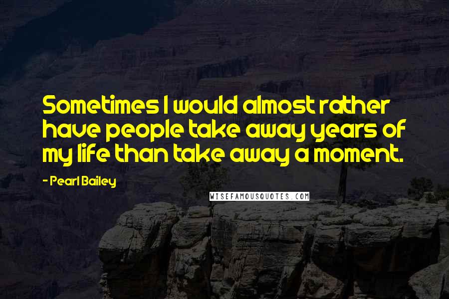 Pearl Bailey Quotes: Sometimes I would almost rather have people take away years of my life than take away a moment.