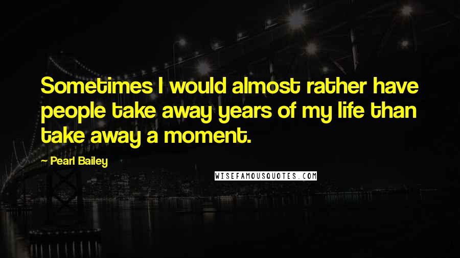 Pearl Bailey Quotes: Sometimes I would almost rather have people take away years of my life than take away a moment.