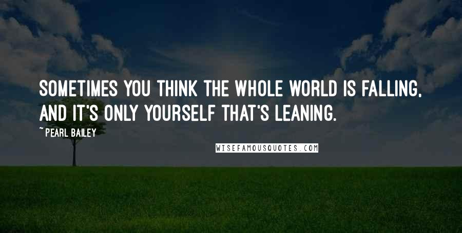 Pearl Bailey Quotes: Sometimes you think the whole world is falling, and it's only yourself that's leaning.