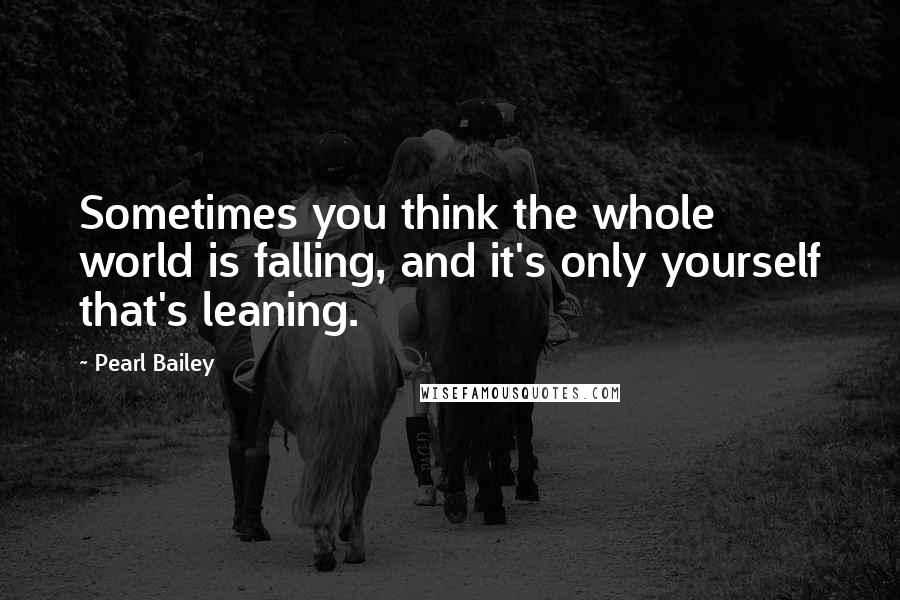 Pearl Bailey Quotes: Sometimes you think the whole world is falling, and it's only yourself that's leaning.