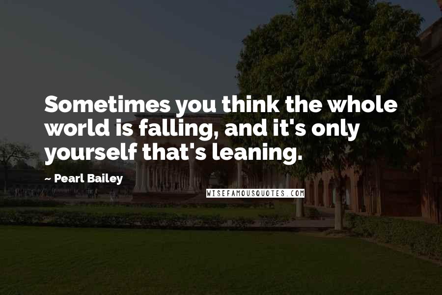 Pearl Bailey Quotes: Sometimes you think the whole world is falling, and it's only yourself that's leaning.