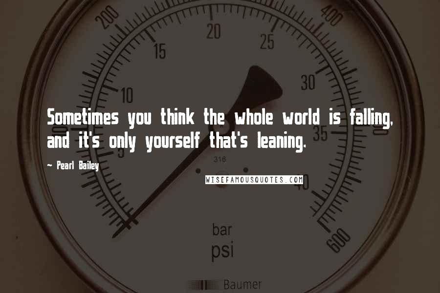 Pearl Bailey Quotes: Sometimes you think the whole world is falling, and it's only yourself that's leaning.