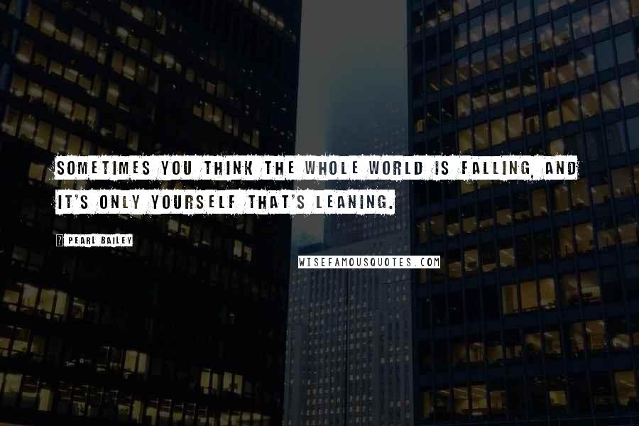 Pearl Bailey Quotes: Sometimes you think the whole world is falling, and it's only yourself that's leaning.