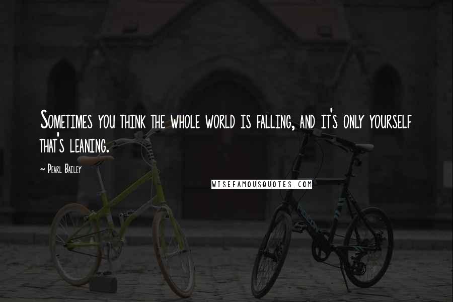 Pearl Bailey Quotes: Sometimes you think the whole world is falling, and it's only yourself that's leaning.