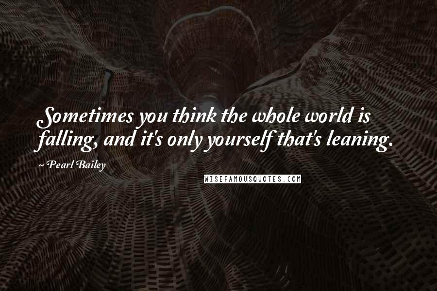 Pearl Bailey Quotes: Sometimes you think the whole world is falling, and it's only yourself that's leaning.