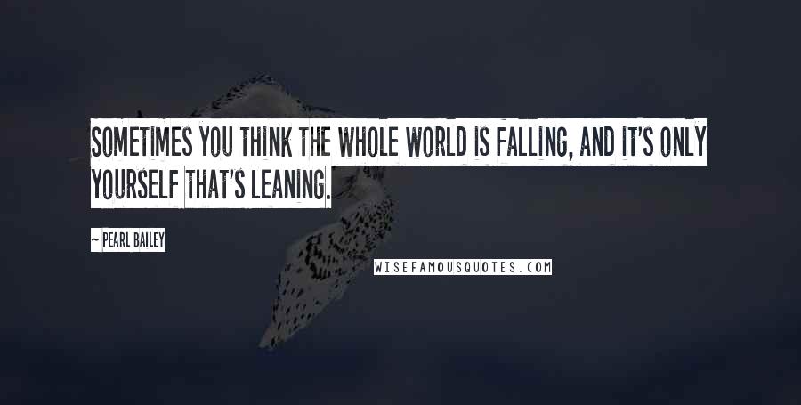 Pearl Bailey Quotes: Sometimes you think the whole world is falling, and it's only yourself that's leaning.