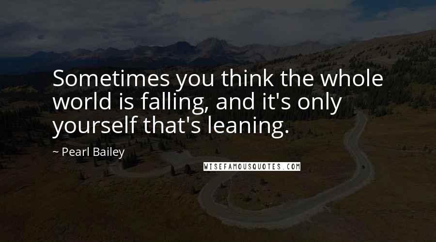 Pearl Bailey Quotes: Sometimes you think the whole world is falling, and it's only yourself that's leaning.