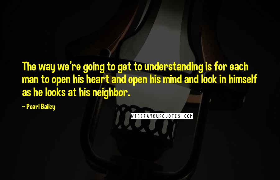 Pearl Bailey Quotes: The way we're going to get to understanding is for each man to open his heart and open his mind and look in himself as he looks at his neighbor.