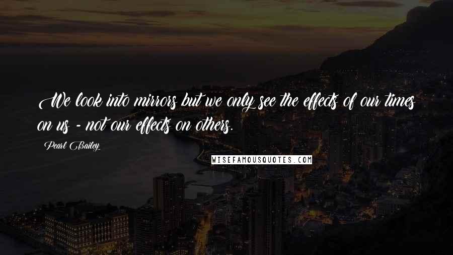 Pearl Bailey Quotes: We look into mirrors but we only see the effects of our times on us - not our effects on others.